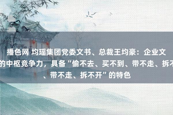 播色网 均瑶集团党委文书、总裁王均豪：企业文化才是果真的中枢竞争力，具备“偷不去、买不到、带不走、拆不开”的特色