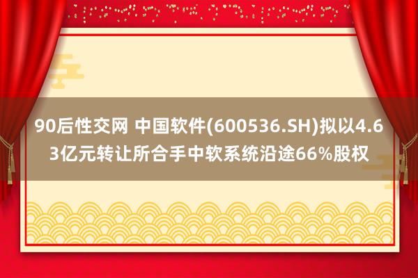 90后性交网 中国软件(600536.SH)拟以4.63亿元转让所合手中软系统沿途66%股权