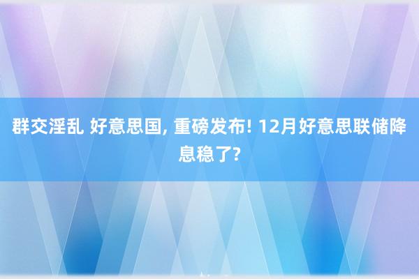 群交淫乱 好意思国， 重磅发布! 12月好意思联储降息稳了?