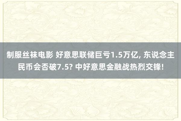 制服丝袜电影 好意思联储巨亏1.5万亿， 东说念主民币会否破7.5? 中好意思金融战热烈交锋!