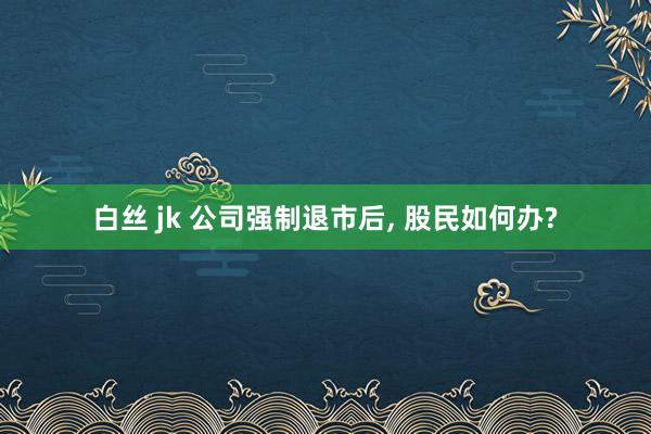 白丝 jk 公司强制退市后， 股民如何办?