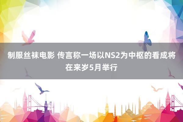 制服丝袜电影 传言称一场以NS2为中枢的看成将在来岁5月举行