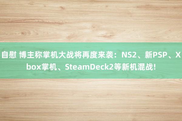 自慰 博主称掌机大战将再度来袭：NS2、新PSP、Xbox掌机、SteamDeck2等新机混战!