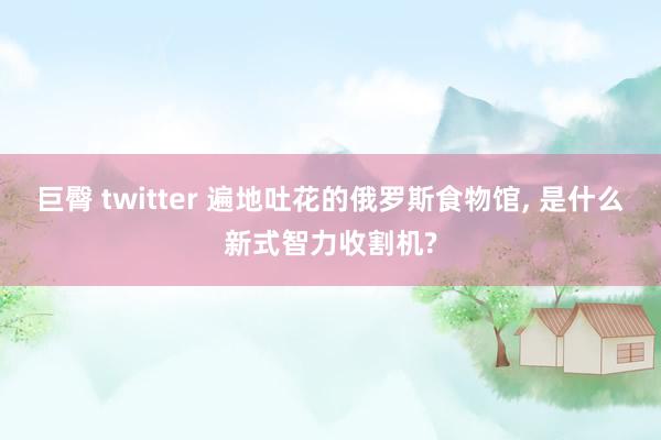 巨臀 twitter 遍地吐花的俄罗斯食物馆， 是什么新式智力收割机?