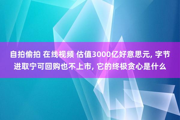 自拍偷拍 在线视频 估值3000亿好意思元， 字节进取宁可回购也不上市， 它的终极贪心是什么