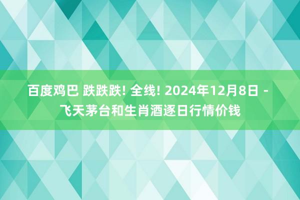 百度鸡巴 跌跌跌! 全线! 2024年12月8日 - 飞天茅台和生肖酒逐日行情价钱