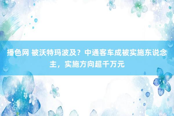 播色网 被沃特玛波及？中通客车成被实施东说念主，实施方向超千万元