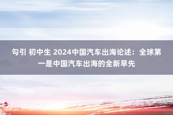 勾引 初中生 2024中国汽车出海论述：全球第一是中国汽车出海的全新早先