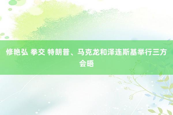 修艳弘 拳交 特朗普、马克龙和泽连斯基举行三方会晤