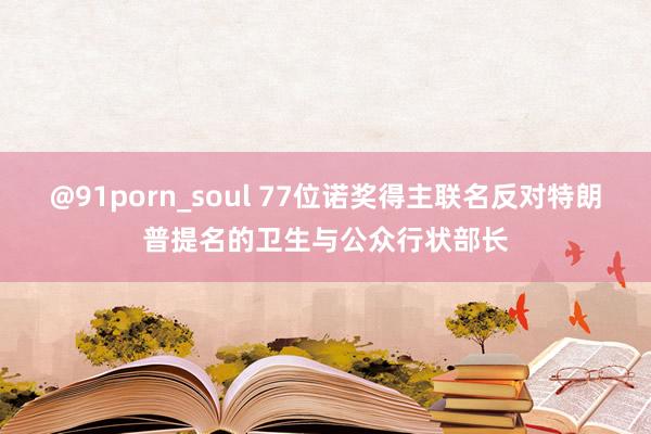 @91porn_soul 77位诺奖得主联名反对特朗普提名的卫生与公众行状部长