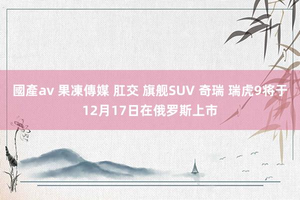 國產av 果凍傳媒 肛交 旗舰SUV 奇瑞 瑞虎9将于12月17日在俄罗斯上市