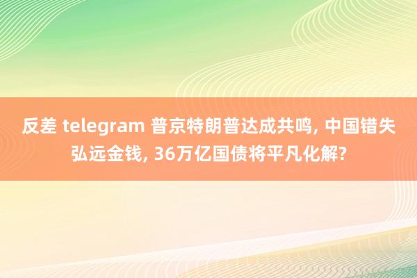 反差 telegram 普京特朗普达成共鸣， 中国错失弘远金钱， 36万亿国债将平凡化解?