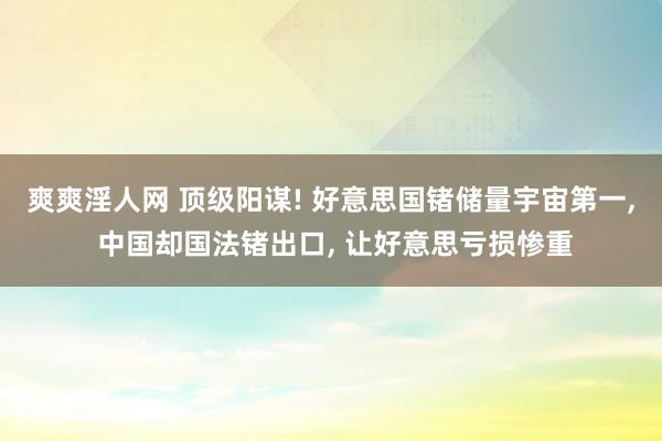 爽爽淫人网 顶级阳谋! 好意思国锗储量宇宙第一， 中国却国法锗出口， 让好意思亏损惨重