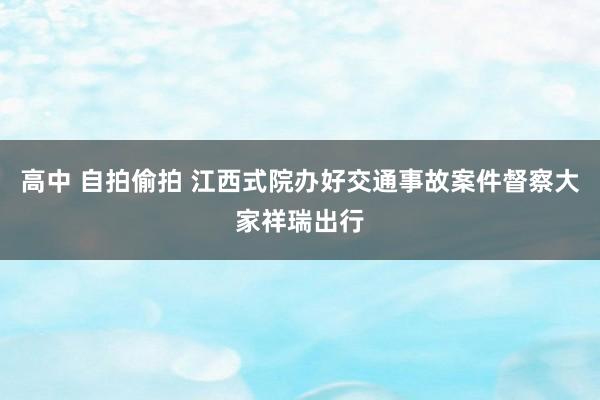 高中 自拍偷拍 江西式院办好交通事故案件督察大家祥瑞出行