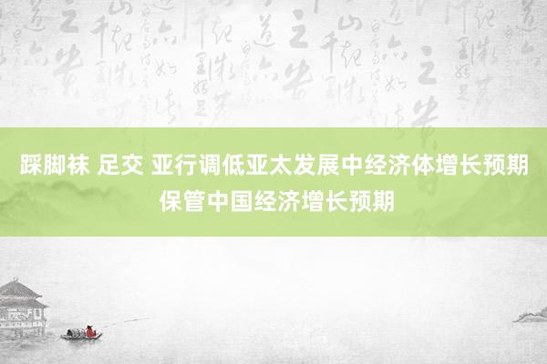 踩脚袜 足交 亚行调低亚太发展中经济体增长预期 保管中国经济增长预期