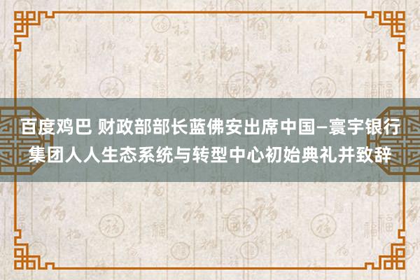 百度鸡巴 财政部部长蓝佛安出席中国—寰宇银行集团人人生态系统与转型中心初始典礼并致辞