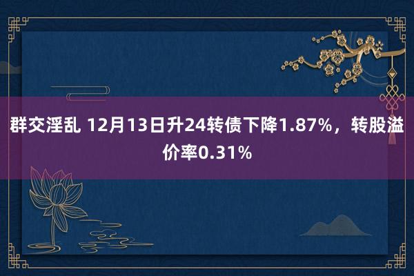 群交淫乱 12月13日升24转债下降1.87%，转股溢价率0.31%