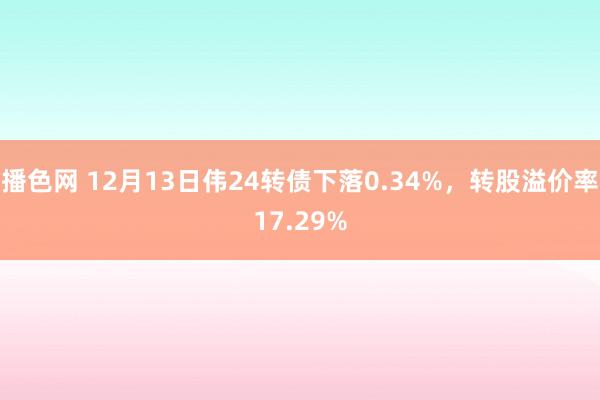 播色网 12月13日伟24转债下落0.34%，转股溢价率17.29%