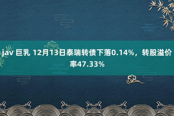 jav 巨乳 12月13日泰瑞转债下落0.14%，转股溢价率47.33%