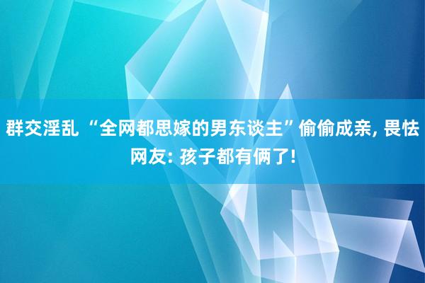 群交淫乱 “全网都思嫁的男东谈主”偷偷成亲， 畏怯网友: 孩子都有俩了!