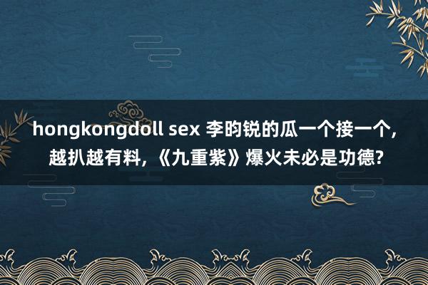 hongkongdoll sex 李昀锐的瓜一个接一个， 越扒越有料， 《九重紫》爆火未必是功德?