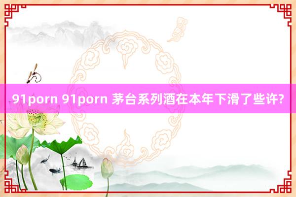 91porn 91porn 茅台系列酒在本年下滑了些许?