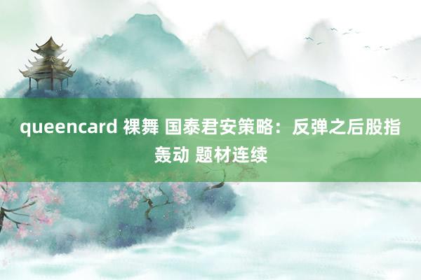 queencard 裸舞 国泰君安策略：反弹之后股指轰动 题材连续