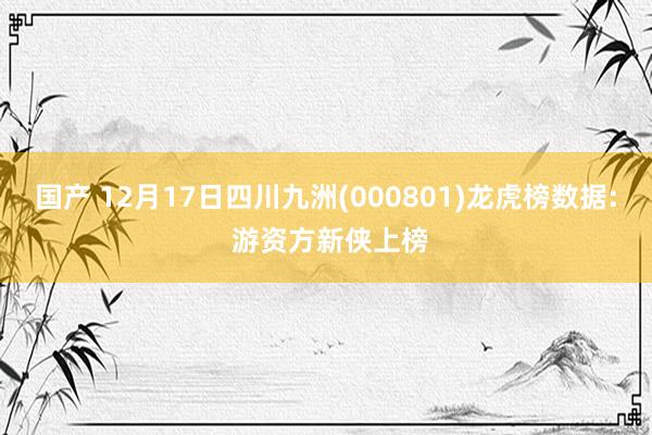 国产 12月17日四川九洲(000801)龙虎榜数据: 游资方新侠上榜