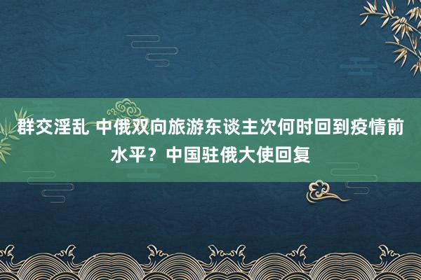 群交淫乱 中俄双向旅游东谈主次何时回到疫情前水平？中国驻俄大使回复