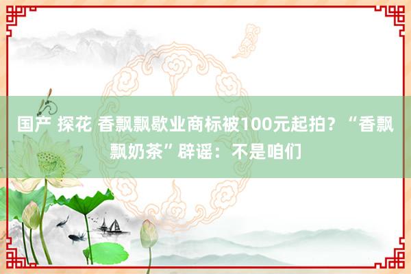 国产 探花 香飘飘歇业商标被100元起拍？“香飘飘奶茶”辟谣：不是咱们