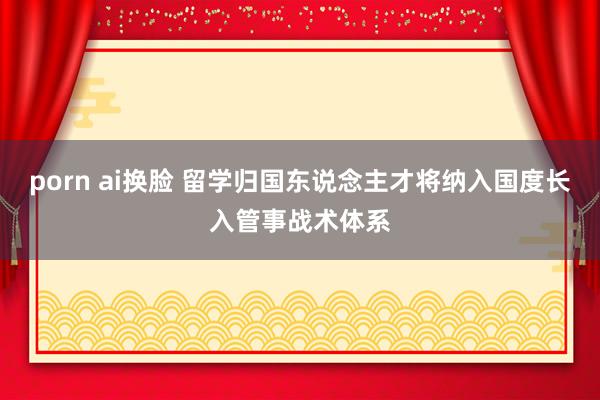 porn ai换脸 留学归国东说念主才将纳入国度长入管事战术体系