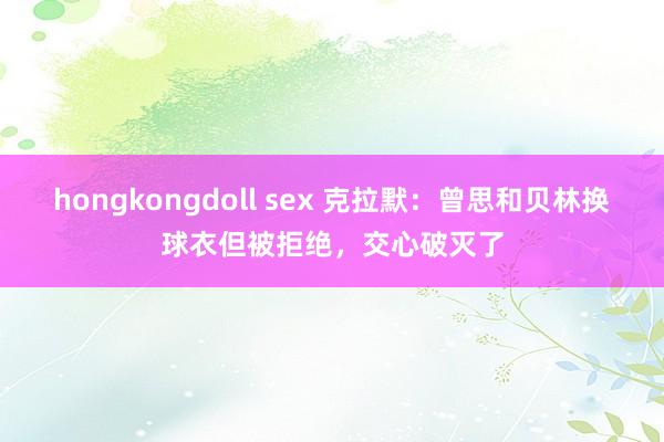 hongkongdoll sex 克拉默：曾思和贝林换球衣但被拒绝，交心破灭了