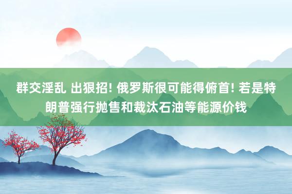 群交淫乱 出狠招! 俄罗斯很可能得俯首! 若是特朗普强行抛售和裁汰石油等能源价钱