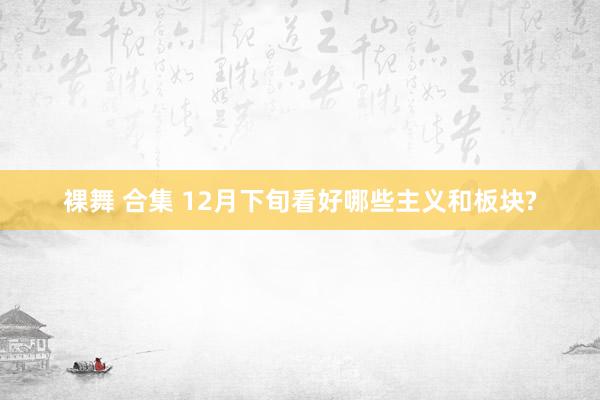 裸舞 合集 12月下旬看好哪些主义和板块?