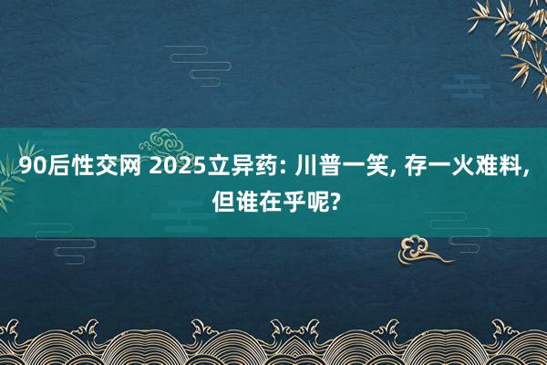 90后性交网 2025立异药: 川普一笑， 存一火难料， 但谁在乎呢?