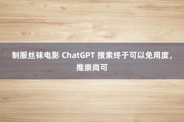 制服丝袜电影 ChatGPT 搜索终于可以免用度，推崇尚可