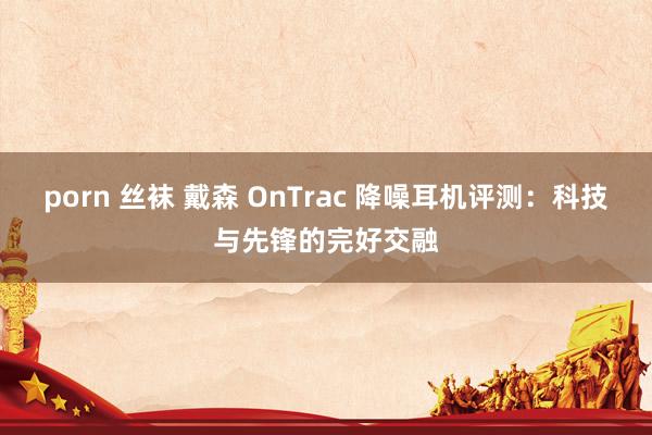 porn 丝袜 戴森 OnTrac 降噪耳机评测：科技与先锋的完好交融