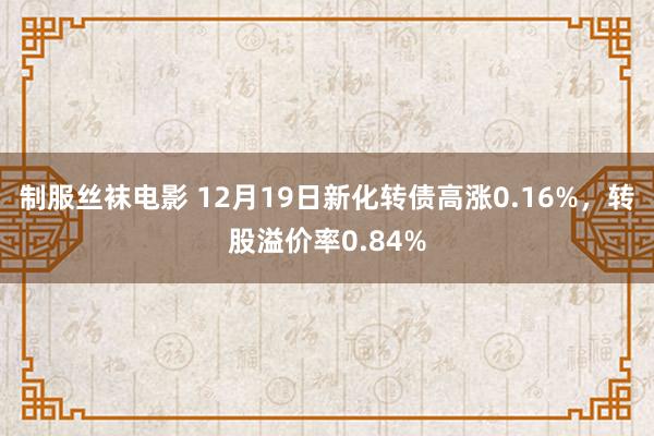 制服丝袜电影 12月19日新化转债高涨0.16%，转股溢价率0.84%