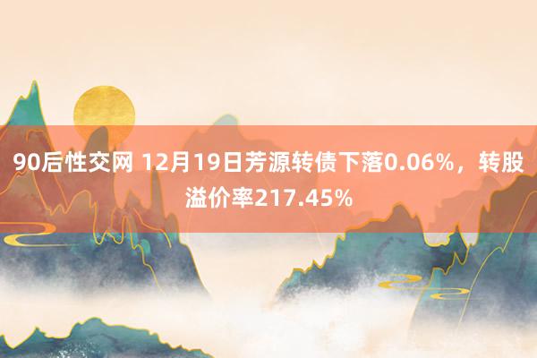 90后性交网 12月19日芳源转债下落0.06%，转股溢价率217.45%