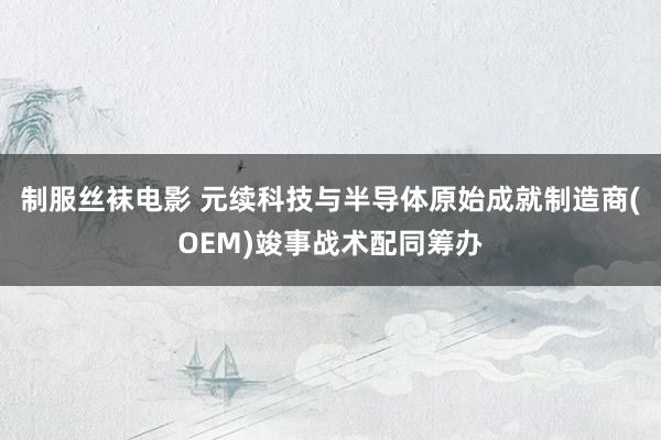 制服丝袜电影 元续科技与半导体原始成就制造商(OEM)竣事战术配同筹办