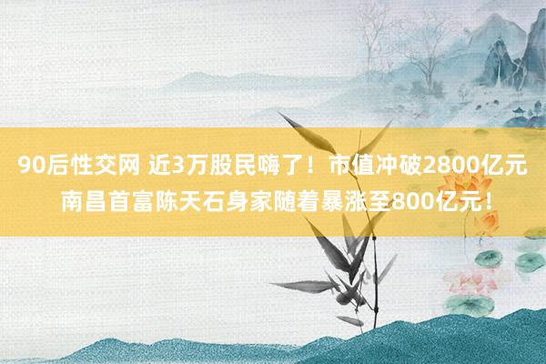 90后性交网 近3万股民嗨了！市值冲破2800亿元 南昌首富陈天石身家随着暴涨至800亿元！