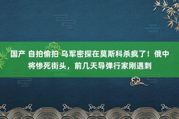 国产 自拍偷拍 乌军密探在莫斯科杀疯了！俄中将惨死街头，前几天导弹行家刚遇刺