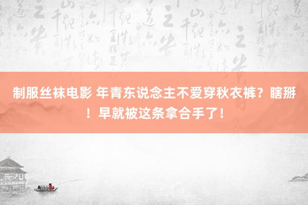 制服丝袜电影 年青东说念主不爱穿秋衣裤？瞎掰！早就被这条拿合手了！