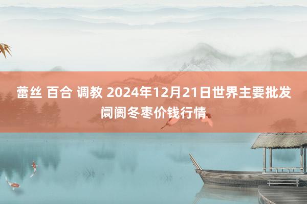 蕾丝 百合 调教 2024年12月21日世界主要批发阛阓冬枣价钱行情