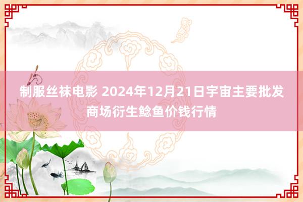 制服丝袜电影 2024年12月21日宇宙主要批发商场衍生鲶鱼价钱行情