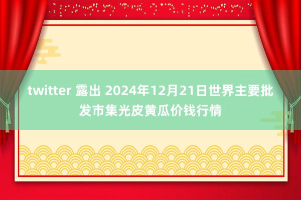 twitter 露出 2024年12月21日世界主要批发市集光皮黄瓜价钱行情