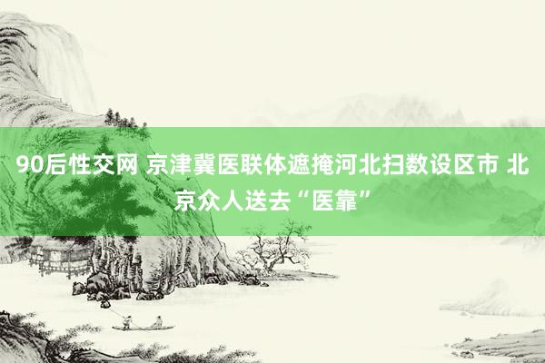 90后性交网 京津冀医联体遮掩河北扫数设区市 北京众人送去“医靠”