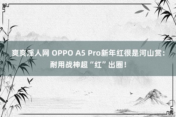 爽爽淫人网 OPPO A5 Pro新年红很是河山赏：耐用战神超“红”出圈！