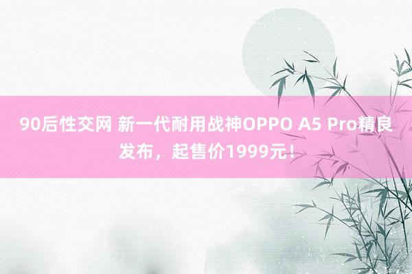 90后性交网 新一代耐用战神OPPO A5 Pro精良发布，起售价1999元！