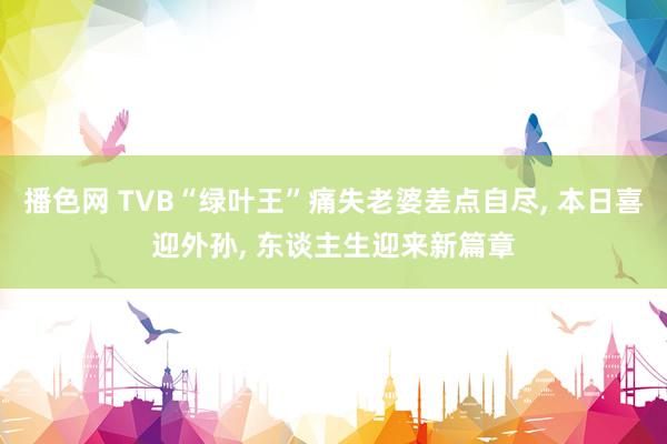 播色网 TVB“绿叶王”痛失老婆差点自尽， 本日喜迎外孙， 东谈主生迎来新篇章